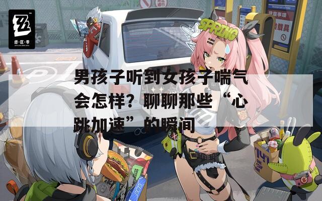 男孩子听到女孩子喘气会怎样？聊聊那些“心跳加速”的瞬间