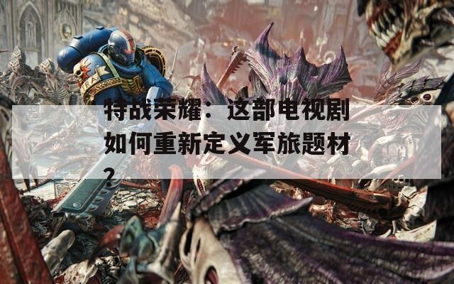 特战荣耀：这部电视剧如何重新定义军旅题材？