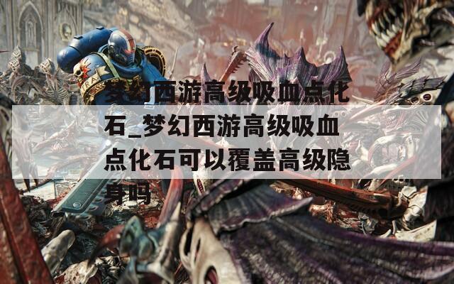 梦幻西游高级吸血点化石_梦幻西游高级吸血点化石可以覆盖高级隐身吗