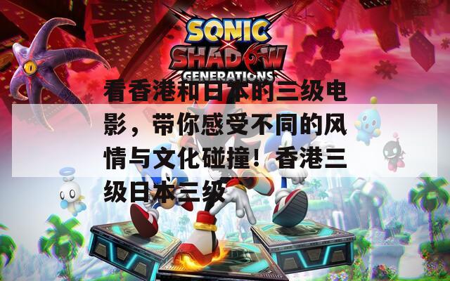 看香港和日本的三级电影，带你感受不同的风情与文化碰撞！香港三级日本三级