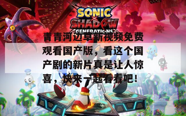 青青河边草新视频免费观看国产版，看这个国产剧的新片真是让人惊喜，快来一起看看吧！