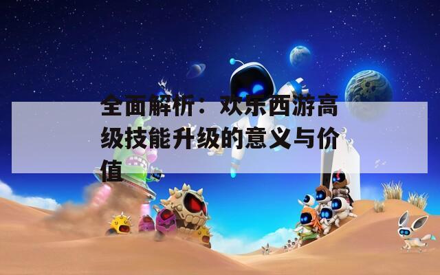 全面解析：欢乐西游高级技能升级的意义与价值