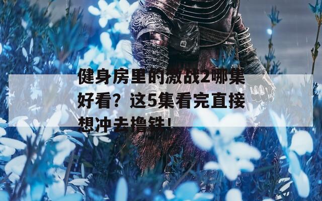 健身房里的激战2哪集好看？这5集看完直接想冲去撸铁！