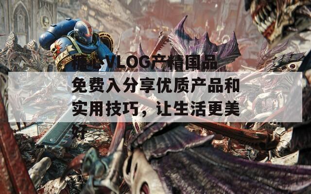 糖心VLOG产精国品免费入分享优质产品和实用技巧，让生活更美好
