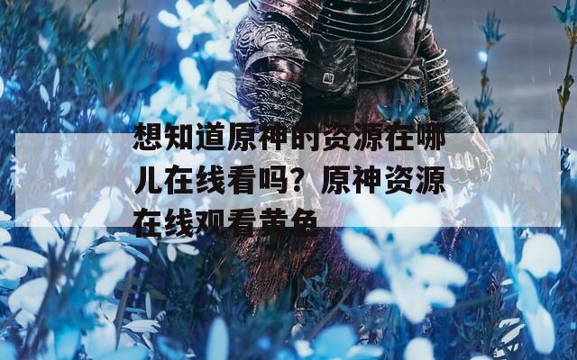 想知道原神的资源在哪儿在线看吗？原神资源在线观看黄色