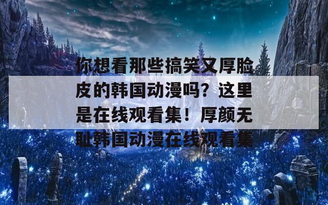 你想看那些搞笑又厚脸皮的韩国动漫吗？这里是在线观看集！厚颜无耻韩国动漫在线观看集