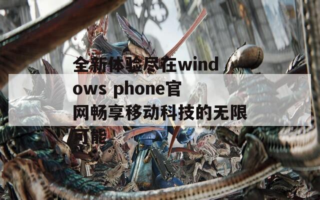 全新体验尽在windows phone官网畅享移动科技的无限可能