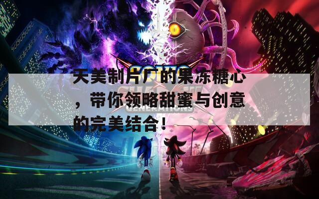 天美制片厂的果冻糖心，带你领略甜蜜与创意的完美结合！