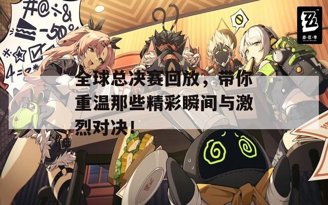 全球总决赛回放，带你重温那些精彩瞬间与激烈对决！