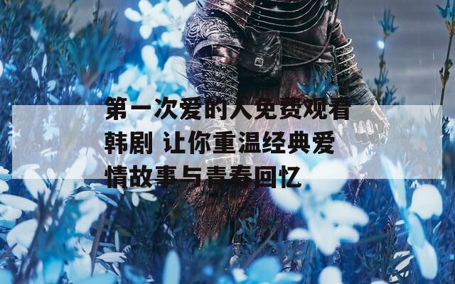 第一次爱的人免费观看韩剧 让你重温经典爱情故事与青春回忆