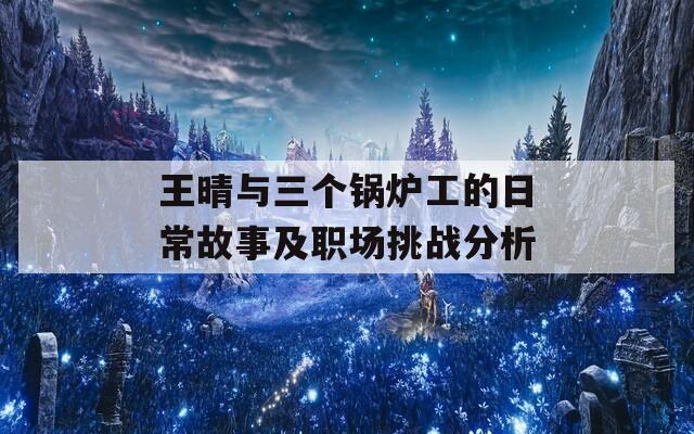 王晴与三个锅炉工的日常故事及职场挑战分析