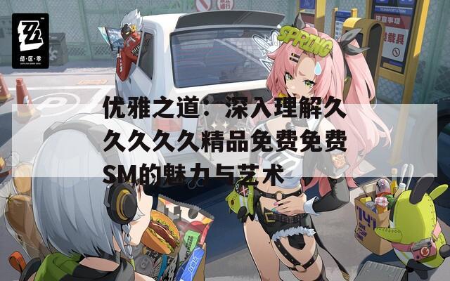 优雅之道：深入理解久久久久久精品免费免费SM的魅力与艺术