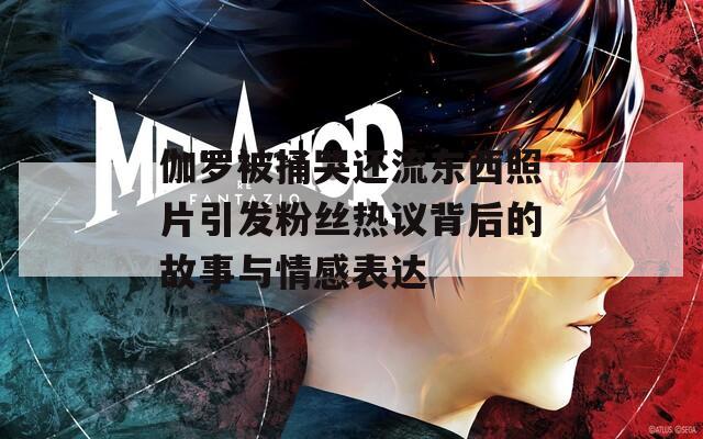 伽罗被捅哭还流东西照片引发粉丝热议背后的故事与情感表达