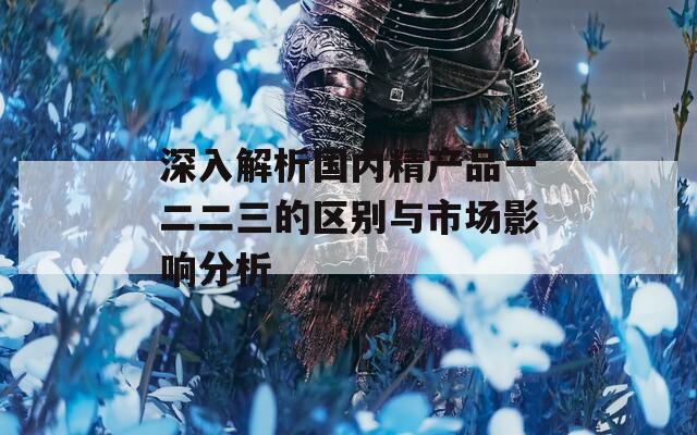 深入解析国内精产品一二二三的区别与市场影响分析