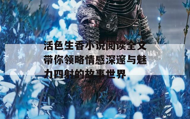 活色生香小说阅读全文带你领略情感深邃与魅力四射的故事世界