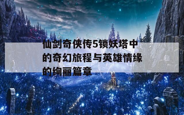仙剑奇侠传5锁妖塔中的奇幻旅程与英雄情缘的绚丽篇章