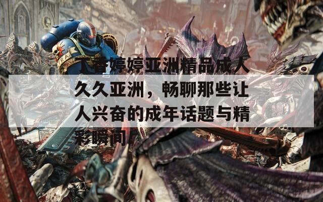 丁香婷婷亚洲精品成人久久亚洲，畅聊那些让人兴奋的成年话题与精彩瞬间！