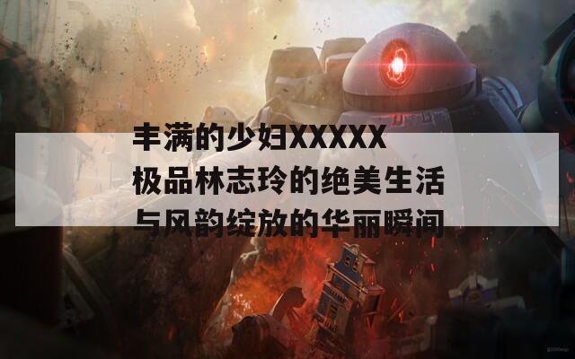 丰满的少妇XXXXX极品林志玲的绝美生活与风韵绽放的华丽瞬间