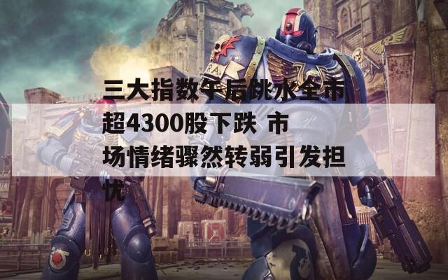 三大指数午后跳水全市超4300股下跌 市场情绪骤然转弱引发担忧
