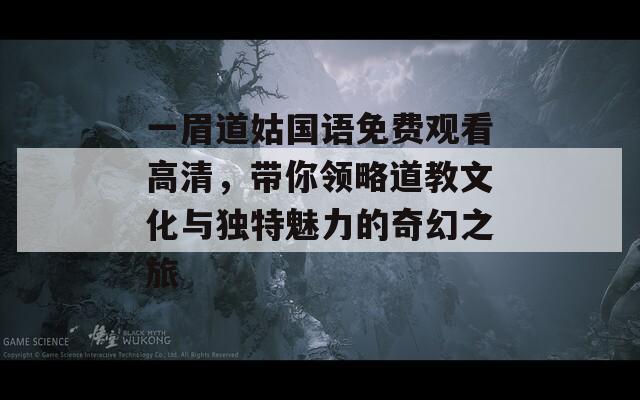 一眉道姑国语免费观看高清，带你领略道教文化与独特魅力的奇幻之旅
