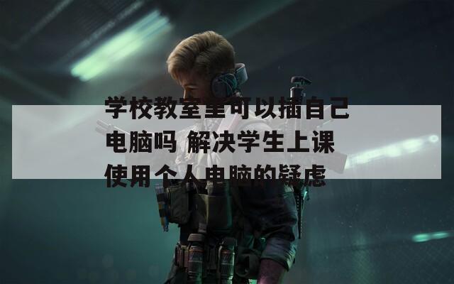 学校教室里可以插自己电脑吗 解决学生上课使用个人电脑的疑虑