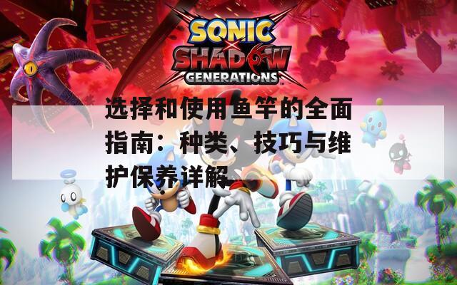 选择和使用鱼竿的全面指南：种类、技巧与维护保养详解
