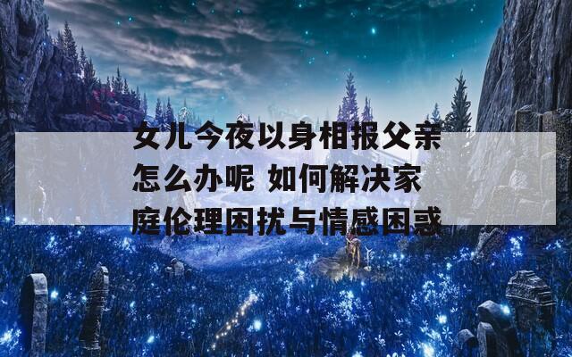 女儿今夜以身相报父亲怎么办呢 如何解决家庭伦理困扰与情感困惑
