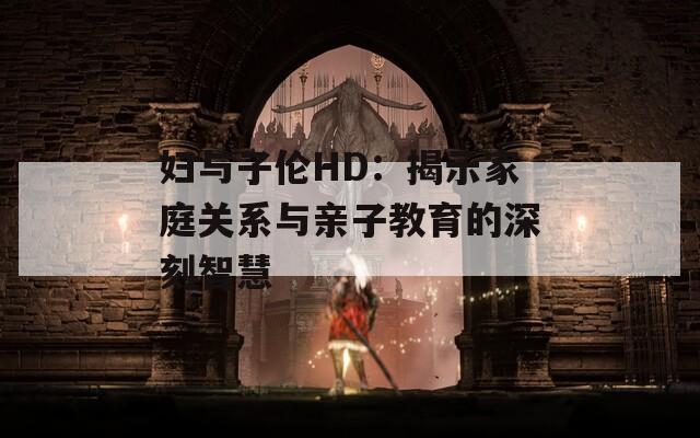 妇与子伦HD：揭示家庭关系与亲子教育的深刻智慧