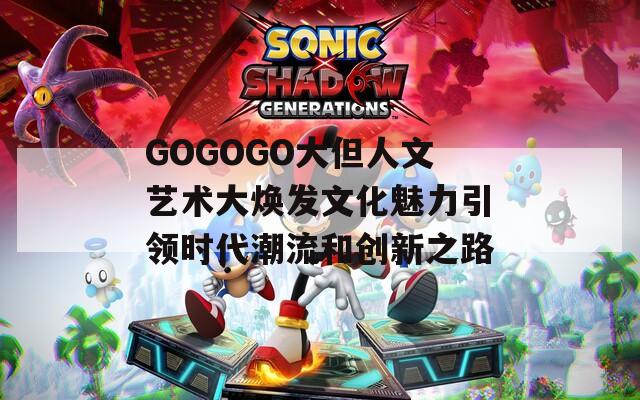 GOGOGO大但人文艺术大焕发文化魅力引领时代潮流和创新之路