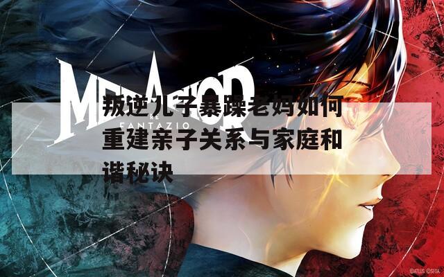 叛逆儿子暴躁老妈如何重建亲子关系与家庭和谐秘诀