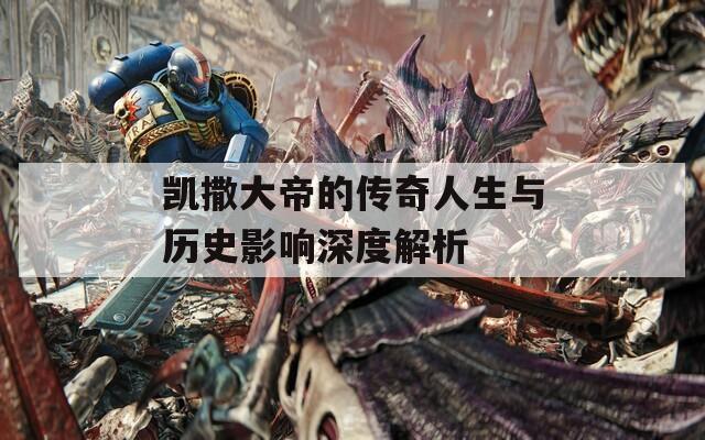 凯撒大帝的传奇人生与历史影响深度解析
