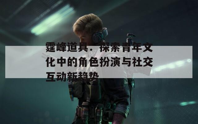 霆峰道具：探索青年文化中的角色扮演与社交互动新趋势