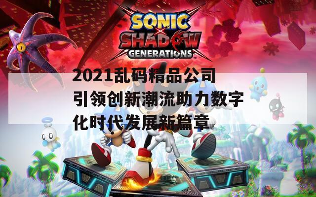 2021乱码精品公司引领创新潮流助力数字化时代发展新篇章
