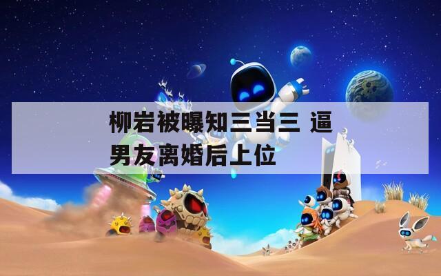 柳岩被曝知三当三 逼男友离婚后上位