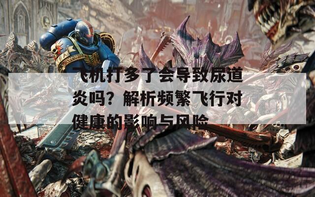 飞机打多了会导致尿道炎吗？解析频繁飞行对健康的影响与风险