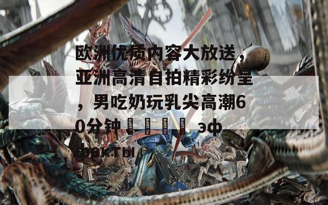 欧洲优质内容大放送，亚洲高清自拍精彩纷呈，男吃奶玩乳尖高潮60分钟เต็ม эффекты