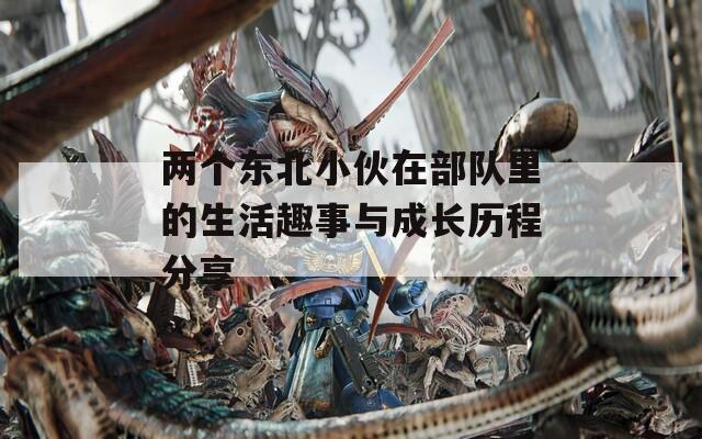 两个东北小伙在部队里的生活趣事与成长历程分享