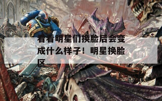 看看明星们换脸后会变成什么样子！明星换脸区