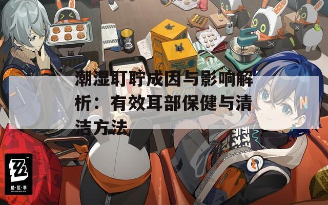 潮湿耵聍成因与影响解析：有效耳部保健与清洁方法