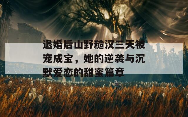 退婚后山野糙汉三天被宠成宝，她的逆袭与沉默爱恋的甜蜜篇章