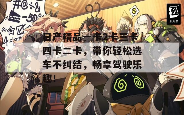 日产精品一卡2卡三卡四卡二卡，带你轻松选车不纠结，畅享驾驶乐趣！