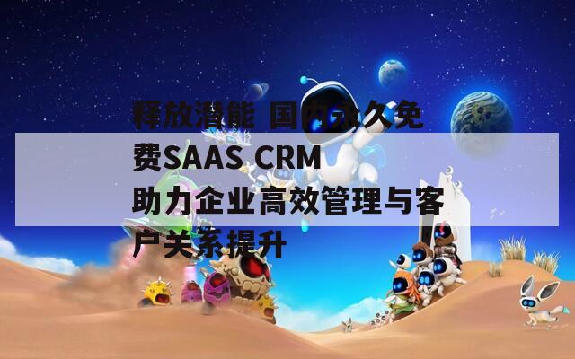 释放潜能 国内永久免费SAAS CRM 助力企业高效管理与客户关系提升