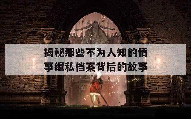 揭秘那些不为人知的情事缉私档案背后的故事