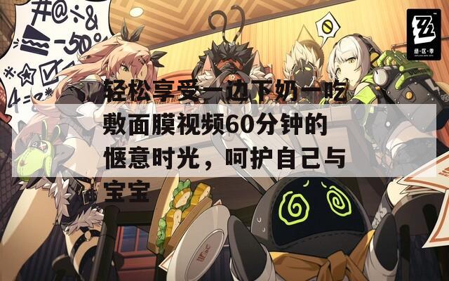 轻松享受一边下奶一吃敷面膜视频60分钟的惬意时光，呵护自己与宝宝