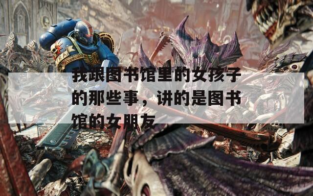 我跟图书馆里的女孩子的那些事，讲的是图书馆的女朋友