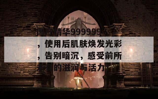 国产精华999999，使用后肌肤焕发光彩，告别暗沉，感受前所未有的滋润与活力！