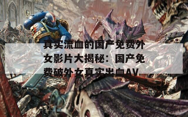 真实流血的国产免费外女影片大揭秘：国产免费破外女真实出血AV