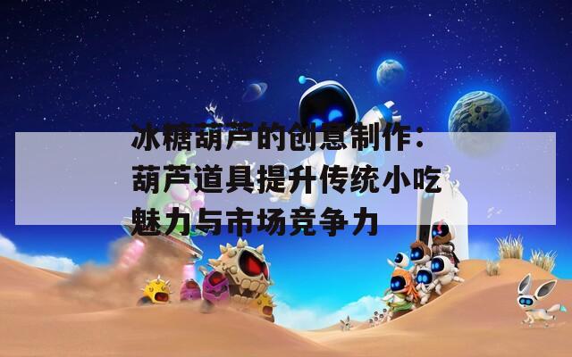 冰糖葫芦的创意制作：葫芦道具提升传统小吃魅力与市场竞争力