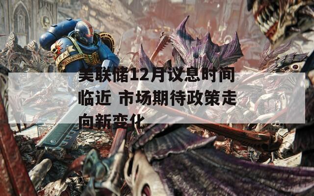 美联储12月议息时间临近 市场期待政策走向新变化