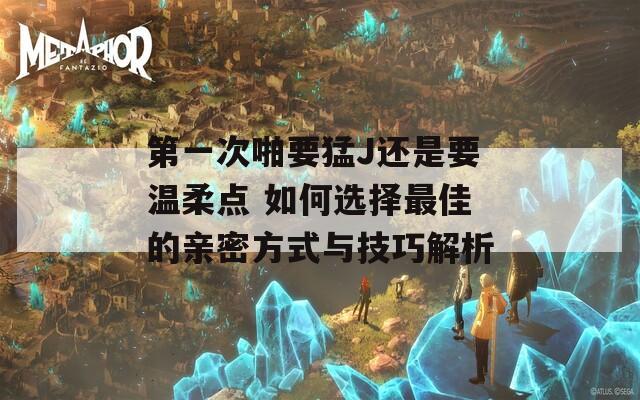 第一次啪要猛J还是要温柔点 如何选择最佳的亲密方式与技巧解析